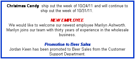 Text Box: Christmas Candy&nbsp; ship out the week of 10/24/11 and will continue to ship out the week of 10/31/11.&nbsp; 
&nbsp;
NEW EMPLOYEE
We would like to welcome our newest employee Marilyn Ashworth. Marilyn joins our team with thirty years of experience in the wholesale business. 
&nbsp;
Promotion to Beer Sales
Jordan Keen has been promoted to Beer Sales from the Customer Support Department. 
