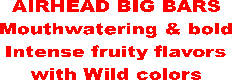 AIRHEAD BIG BARS
Mouthwatering & bold
Intense fruity flavors
with Wild colors